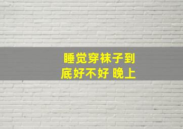 睡觉穿袜子到底好不好 晚上